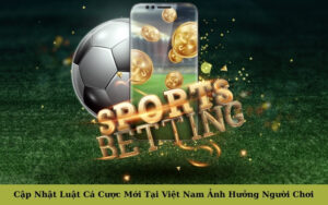 Cập Nhật Luật Cá Cược Mới Tại Việt Nam Ảnh Hưởng Người Chơi